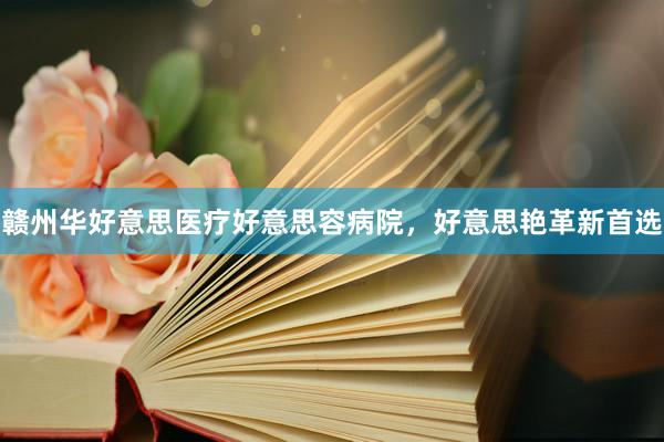 赣州华好意思医疗好意思容病院,好意思艳革新首选